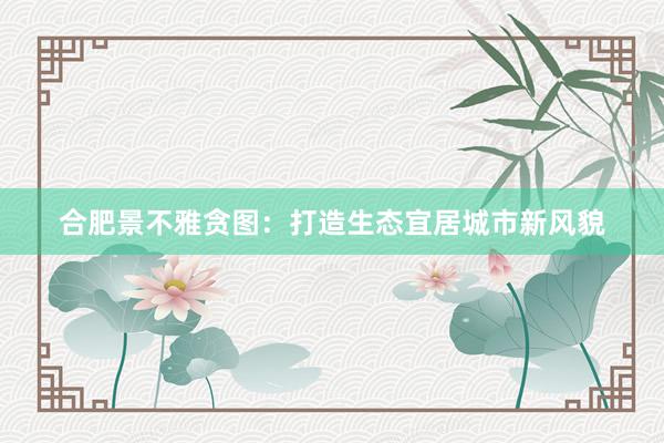 合肥景不雅贪图:打造生态宜居城市新风貌