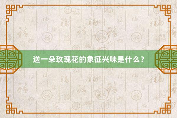 送一朵玫瑰花的象征兴味是什么？